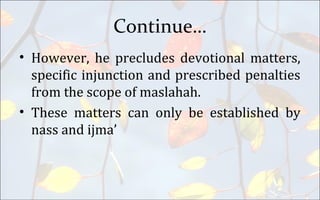 Continue…
• However, he precludes devotional matters,
specific injunction and prescribed penalties
from the scope of maslahah.
• These matters can only be established by
nass and ijma’
 