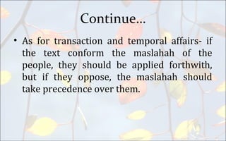 Continue…
• As for transaction and temporal affairs- if
the text conform the maslahah of the
people, they should be applied forthwith,
but if they oppose, the maslahah should
take precedence over them.
 