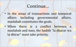 Continue…
• In the areas of transactions and temporal
affairs including governmental affairs,
maslahah constitutes the goals.
• When there is a conflict between a
maslahah and nass, the hadith “la dharar wa
la dhirar” must take priority.
 