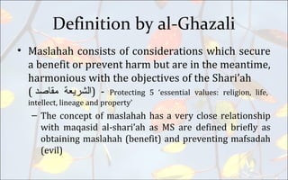 Definition by al-Ghazali
• Maslahah consists of considerations which secure
a benefit or prevent harm but are in the meantime,
harmonious with the objectives of the Shari’ah
( ‫ﺍﻟﺸﺮﻴﻌﺔ‬‫مقاصد‬ ) - Protecting 5 ‘essential values: religion, life,
intellect, lineage and property’
– The concept of maslahah has a very close relationship
with maqasid al-shari’ah as MS are defined briefly as
obtaining maslahah (benefit) and preventing mafsadah
(evil)
 