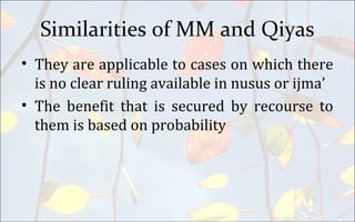 Similarities of MM and Qiyas
• They are applicable to cases on which there
is no clear ruling available in nusus or ijma’
• The benefit that is secured by recourse to
them is based on probability
 