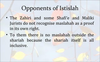 Opponents of Istislah
• The Zahiri and some Shafi’e and Maliki
Jurists do not recognise maslahah as a proof
in its own right.
• To them there is no maslahah outside the
shariah because the shariah itself is all
inclusive.
 