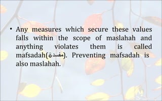 • Any measures which secure these values
falls within the scope of maslahah and
anything violates them is called
mafsadah( ‫مفسد‬‫ۃ‬ ). Preventing mafsadah is
also maslahah.
 