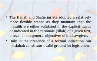 • The Hanafi and Shafie jurists adopted a relatively
more flexible stance as they maintain that the
masalih are either validated in the explicit nusus
or indicated in the rationale (‘illah) of a given text,
or even in the general objectives of the Lawgiver.
• Only in the presence of a textual indication can
maslahah constitute a valid ground for legislation.
 