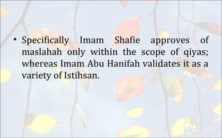 • Specifically Imam Shafie approves of
maslahah only within the scope of qiyas;
whereas Imam Abu Hanifah validates it as a
variety of Istihsan.
 