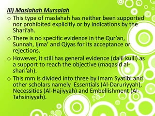 iii) Maslahah Mursalah
o This type of maslahah has neither been supported
nor prohibited explicitly or by indications by the
Shari’ah.
o There is no specific evidence in the Qur’an,
Sunnah, Ijma’ and Qiyas for its acceptance or
rejections.
o However, it still has general evidence (dalil kulli) as
a support to reach the objective (maqasid al-
shari’ah).
o This mm is divided into three by Imam Syatibi and
other scholars namely Essentials (Al-Daruriyyah),
Necessities (Al-Hajiyyah) and Embellishment (Al-
Tahsiniyyah).
 