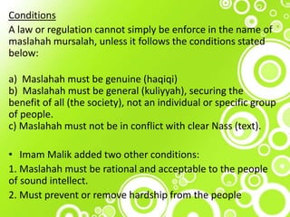 Conditions
A law or regulation cannot simply be enforce in the name of
maslahah mursalah, unless it follows the conditions stated
below:
a) Maslahah must be genuine (haqiqi)
b) Maslahah must be general (kuliyyah), securing the
benefit of all (the society), not an individual or specific group
of people.
c) Maslahah must not be in conflict with clear Nass (text).
• Imam Malik added two other conditions:
1. Maslahah must be rational and acceptable to the people
of sound intellect.
2. Must prevent or remove hardship from the people
 
