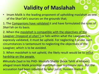 Validity of Maslahah
• Imam Malik is the leading proponent of upholding maslahah as one
of the Shari’ah’s sources on the grounds that;
1. The Companions have validated it and have formulated the rules of
Shari'ah on its basis.
2. When the maslahah is compatible with the objectives of the
Lawgiver (maqasid al-shari`) or falls within what the Lawgiver has
expressly validated, it must be upheld. For neglecting it under such
circumstances is tantamount to neglecting the objectives of the
Lawgiver, which is to be avoided.
3. When maslahah is not upheld, the likely result would be to inflict
hardship on the people.
#Mustafa Zayd in his PHD- Mustafa Shalibi (book Tahlil al Ahkam)
alleged Imam Malik prioritize maslahah over legitimate nass. But the
accusation had been rebutted by later jurist, Hussein Hamid
 