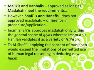• Malikis and Hanbalis – approved as long as
Maslahah meet the requirements..
• However, Shafi`is and Hanafis –does not
approved maslahah. – difference in
procedure/application
• Imam Shafi’is approves maslahah only within
the general scope of qiyas whereas Imam Abu
Hanifah validates it as a variety of Istihsan.
• To Al-Shafi‘i, applying the concept of maslahah
would exceed the limitations of permitted use
of human legal reasoning in deducing new
hukm.
 