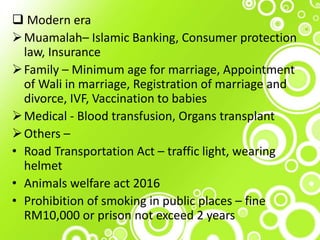  Modern era
Muamalah– Islamic Banking, Consumer protection
law, Insurance
Family – Minimum age for marriage, Appointment
of Wali in marriage, Registration of marriage and
divorce, IVF, Vaccination to babies
Medical - Blood transfusion, Organs transplant
Others –
• Road Transportation Act – traffic light, wearing
helmet
• Animals welfare act 2016
• Prohibition of smoking in public places – fine
RM10,000 or prison not exceed 2 years
 