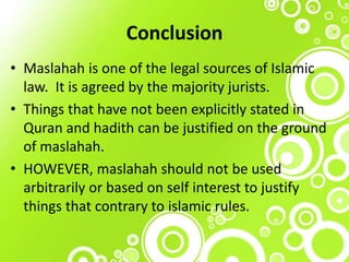 Conclusion
• Maslahah is one of the legal sources of Islamic
law. It is agreed by the majority jurists.
• Things that have not been explicitly stated in
Quran and hadith can be justified on the ground
of maslahah.
• HOWEVER, maslahah should not be used
arbitrarily or based on self interest to justify
things that contrary to islamic rules.
 
