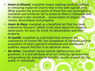 • Imam al-Ghazali; maslahah means seeking manfa'ah (utility)
or removing madarrah (harm) that in line with syariah aims .
What assures the preservation of these five usul (principles) is
maslahah and whatever fail to preserve them is mafsadah and
its removal is also maslahah. - preservation of religion, life,
reason, descendants and property.
• Imam Ar-Razy; maslahah as a beneficial act that has been
ordered by Musyarri' (Allah) to His slave about his religious
observance, his soul, his mind, his descendants and their
property.
• Al-Syatibi; maslahah as a principle that concerns the
subsistence of human life, the completion of livehood and the
acquisition of what a person’s emotional and intellectual
qualities require him/her in an absolute sense.
• Ibn Ashur; maslahah means utmost righteousness and
goodness. It is and attribute of an act realizing righteousness
and goodness for example for benefits usually realized for the
public or individuals.
 