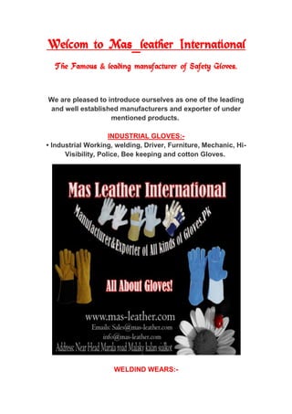 Welcom to Mas_leather International
The Famous & leading manufacturer of Safety Gloves.
We are pleased to introduce ourselves as one of the leading
exporter of underand well established manufacturers and
mentioned products.
-INDUSTRIAL GLOVES:
-• Industrial Working, welding, Driver, Furniture, Mechanic, Hi
Visibility, Police, Bee keeping and cotton Gloves.
-WELDIND WEARS:
 