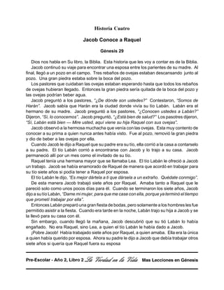Historia Cuatro
Jacob Conoce a Raquel
Génesis 29
Dios nos habla en Su libro, la Biblia. Esta historia que les voy a contar es de la Biblia.
Jacob continuó su viaje para encontrar una esposa entre los parientes de su madre. Al
final, llegó a un pozo en el campo. Tres rebaños de ovejas estaban descansando junto al
pozo. Una gran piedra estaba sobre la boca del pozo.
Los pastores que cuidaban las ovejas estaban esperando hasta que todos los rebaños
de ovejas hubieran llegado. Entonces la gran piedra sería quitada de la boca del pozo y
las ovejas podrían beber agua.
Jacob preguntó a los pastores, “¿De dónde son ustedes?” Contestaron, “Somos de
Harán”. Jacob sabía que Harán era la ciudad donde vivía su tío Labán. Labán era el
hermano de su madre. Jacob preguntó a los pastores, “¿Conocen ustedes a Labán?”
Dijeron, “Sí, lo conocemos”. Jacob preguntó, “¿Está bien de salud?” Los pasotres dijeron,
“Sí, Labán está bien — Mire usted, aquí viene su hija Raquel con sus ovejas”.
Jacob observó a la hermosa muchacha que venía con las ovejas. Esta muy contento de
conocer a su prima a quien nunca antes había visto. Fue al pozo, removió la gran piedra
y dio de beber a las ovejas por ella.
Cuando Jacob le dijo a Raquel que su padre era su tío, ella corrió a la casa a contarselo
a su padre. El tío Labán corrió a encontrarse con Jacob y lo trajo a su casa. Jacob
permaneció allí por un mes como el invitado de su tío.
Raquel tenía una hermana mayor que se llamaba Lea. El tío Labán le ofreció a Jacob
un trabajo. Jacob se había enamorado de Raquel de manera que acordó en trabajar para
su tío siete años si podía tener a Raquel por esposa.
El tío Labán le dijo, “Es mejor dártela a ti que dársela a un extraño. Quédate conmigo”.
De esta manera Jacob trabajó siete años por Raquel. Amaba tanto a Raquel que le
pareció solo como unos pocos días para él. Cuando se terminaron los siete años, Jacob
dijo a su tío Labán, “Dame mi mujer, para que me case con ella, porque ya terminó el tiempo
que prometí trabajar por ella”.
Entonces Labán preparó una gran fiesta de bodas, pero solamente a los hombres les fue
permitido asistir a la fiesta. Cuando era tarde en la noche, Labán trajo su hija a Jacob y se
la llevó para su casa con él.
Sin embargo, cuando llegó la mañana, Jacob descubrió que su tió Labán lo había
engañado. No era Raquel, sino Lea, a quien el tío Labán le había dado a Jacob.
¡Pobre Jacob! Había trabajado siete años por Raquel, a quien amaba. Ella era la única
a quien había querido por esposa. Ahora su padre le dijo a Jacob que debía trabajar otros
siete años si quería que Raquel fuera su esposa
La Verdad en la Vida Mas Lecciones en GénesisPre-Escolar - Año 2, Libro 2
 