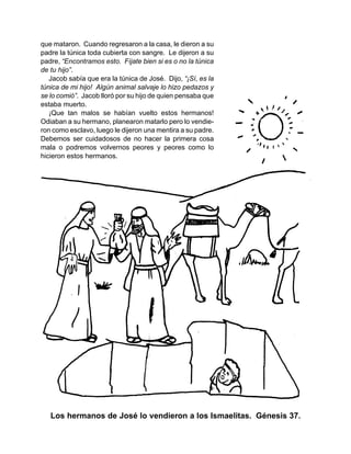 que mataron. Cuando regresaron a la casa, le dieron a su
padre la túnica toda cubierta con sangre. Le dijeron a su
padre, “Encontramos esto. Fíjate bien si es o no la túnica
de tu hijo”.
Jacob sabía que era la túnica de José. Dijo, “¡Sí, es la
túnica de mi hijo! Algún animal salvaje lo hizo pedazos y
se lo comió”. Jacob lloró por su hijo de quien pensaba que
estaba muerto.
¡Que tan malos se habían vuelto estos hermanos!
Odiaban a su hermano, planearon matarlo pero lo vendie-
ron como esclavo, luego le dijeron una mentira a su padre.
Debemos ser cuidadosos de no hacer la primera cosa
mala o podremos volvernos peores y peores como lo
hicieron estos hermanos.
Los hermanos de José lo vendieron a los Ismaelitas. Génesis 37.
 