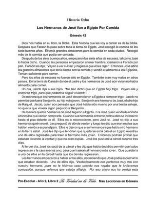 Historia Ocho
Los Hermanos de José Van a Egipto Por Comida
Génesis 42
Dios nos habla en su libro, la Biblia. Esta historia que les voy a contar es de la Biblia.
Después que Faraón lo puso sobre toda la tierra de Egipto, José recogió la comida de los
siete buenos años. El tenía grandes almacenes para la comida en cada ciudad. Recogió
más de la comida que podía ser contada.
Después de los siete buenos años, empezaron los siete años de escasez, tal como José
lo había dicho. Cuando las personas empezaron a tener hambre, clamaron a Faraón por
pan. Faraón les dijo, “Vayan a ver a José, y hagan lo que él les diga”. Entonces José abrió
los grandes almacenes que tenía llenos con la comida y vendió el alimento a los Egipcios.
Tenían suficiente para comer.
Pero los años de escasez no fueron sólo en Egipto. También eran muy malos en otros
países. En la tierra de Canaán donde el padre y los hermanos de José aún vivían no había
alimento para comer.
Un día, Jacob dijo a sus hijos, “Me han dicho que en Egipto hay trigo. Vayan allá y
compren trigo, para que podamos seguir viviendo”.
De manera que los hermanos de José descendieron a Egipto a comprar trigo. Jacob no
permitió que fuera Benjamín, su hijo más joven. Benjamín era hermano de José, el otro hijo
de Raquel. Jacob, quien aún pensaba que José había sido muerto por una bestia salvaje,
no quería que viniera algún perjuicio a Benjamín.
De manera que los hermanos de José llegaron a Egipto. Era José quien vendía la comida
a todos los que venían comprarla. Cuando sus hermanos entraron, todos ellos se inclinaron
hasta el piso delante de él. Ellos no lo reconocieron, pero José si. José no dijo a sus
hermanos quién era él. Les preguntó de dónde venían y luego les dijo que eran espías que
habían venido a espiar el país. Ellos le dijeron que eran hermanos y que había otro hermano
en la tierra natal. José les dijo que tendrían que quedarse en la cárcel en Egipto mientras
uno de ellos regresaba para traer al hermano más joven. Entonces podrían probar que
estaban diciendo la verdad y que no eran espías. José los puso en la cárcel durante tres
días.
Al tercer día, José los sacó de la cárcel y les dijo que había decidido permitir que todos
regresaran a la casa menos uno, para que trajeran al hermano más joven. Que guardaría
a uno de ellos en la cárcel hasta que los demás regresaran.
Los hermanos empezaron a hablar entre ellos, no sabiendo que José podía escuchar lo
que estaban diciendo. Uno de ellos dijo, “Verdaderamente nos portamos muy mal con
nuestro hermano, pues no le hicimos caso cuando nos rogaba que le tuviéramos
compasión, aunque veíamos que estaba afligido. Por eso ahora nos ha venido esta
La Verdad en la Vida Mas Lecciones en GénesisPre-Escolar - Año 2, Libro 2
 