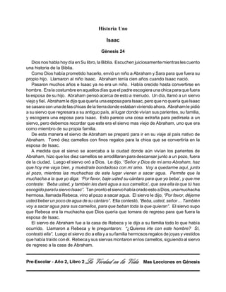 Historia Uno
Isaac
Génesis 24
Dios nos habla hoy día en Su libro, la Biblia. Escuchen juiciosamente mientras les cuento
una historia de la Biblia.
Como Dios había prometido hacerlo, envió un niño a Abraham y Sara para que fuera su
propio hijo. Llamaron al niño Isaac. Abraham tenía cien años cuando Isaac nació.
Pasaron muchos años e Isaac ya no era un niño. Había crecido hasta convertirse en
hombre. Era la costumbre en aquellos días que el padre escogiera una chica para que fuera
la esposa de su hijo. Abraham pensó acerca de esto a menudo. Un día, llamó a un siervo
viejo y fiel. Abraham le dijo que quería una esposa para Isaac, pero que no quería que Isaac
se casara con una de las chicas de la tierra donde estaban viviendo ahora. Abraham le pidió
a su siervo que regresara a su antiguo país, al lugar donde vivían sus parientes, su familia,
y escogiera una esposa para Isaac. Esto parece una cosa extraña para pedírsela a un
siervo, pero debemos recordar que este era el siervo mas viejo de Abraham, uno que era
como miembro de su propia familia.
De esta manera el siervo de Abraham se preparó para ir en su viaje al país nativo de
Abraham. Tomó diez camellos con finos regalos para la chica que se convertiría en la
esposa de Isaac.
A medida que el siervo se acercaba a la ciudad donde aún vivían los parientes de
Abraham, hizo que los diez camellos se arrodillaran para descansar junto a un pozo, fuera
de la ciudad. Luego el siervo oró a Dios. Le dijo, “Señor y Dios de mi amo Abraham, haz
que hoy me vaya bien, y muéstrate bondadoso con mi amo. Voy a quedarme aquí, junto
al pozo, mientras las muchachas de este lugar vienen a sacar agua. Permite que la
muchacha a la que yo diga: ‘Por favor, baje usted su cántaro para que yo beba’, y que me
conteste: ‘Beba usted, y también les daré agua a sus camellos’, que sea ella la que tú has
escogido para tu siervo Isaac”. Tan pronto el siervo había orado esto a Dios, una muchacha
hermosa, llamada Rebeca, vino al pozo a sacar agua. El siervo le dijo, “Por favor, déjeme
usted beber un poco de agua de su cántaro”. Ella contestó, “Beba, usted, señor ... También
voy a sacar agua para sus camellos, para que beban toda la que quieran”. El siervo supo
que Rebeca era la muchacha que Dios quería que tomara de regreso para que fuera la
esposa de Isaac.
El siervo de Abraham fue a la casa de Rebeca y le dijo a su familia todo lo que había
ocurrido. Llamaron a Rebeca y le preguntaron: “¿Quieres irte con este hombre? Sí,
contestó ella”. Luego el siervo dio a ella y a su familia hermosos regalos de joyas y vestidos
que había traído con él. Rebeca y sus siervas montaron en los camellos, siguiendo al siervo
de regreso a la casa de Abraham.
La Verdad en la Vida Mas Lecciones en GénesisPre-Escolar - Año 2, Libro 2
 