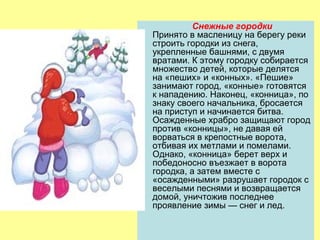 Снежные городки
Принято в масленицу на берегу реки
строить городки из снега,
укрепленные башнями, с двумя
вратами. К этому городку собирается
множество детей, которые делятся
на «пеших» и «конных». «Пешие»
занимают город, «конные» готовятся
к нападению. Наконец, «конница», по
знаку своего начальника, бросается
на приступ и начинается битва.
Осажденные храбро защищают город
против «конницы», не давая ей
ворваться в крепостные ворота,
отбивая их метлами и помелами.
Однако, «конница» берет верх и
победоносно въезжает в ворота
городка, а затем вместе с
«осажденными» разрушает городок с
веселыми песнями и возвращается
домой, уничтожив последнее
проявление зимы — снег и лед.

 