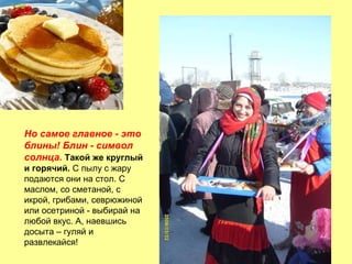 Но самое главное - это
блины! Блин - символ
солнца. Такой же круглый
и горячий. С пылу с жару
подаются они на стол. С
маслом, со сметаной, с
икрой, грибами, севрюжиной
или осетриной - выбирай на
любой вкус. А, наевшись
досыта – гуляй и
развлекайся!

 