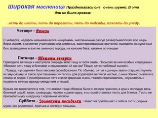 Широкая масленица Праздновалась она

очень шумно. В эти

дни не было грехом:
..есть до икоты, пить до перехоты, петь до надсады, плясать до упаду.

Четверг - Разгул
С четверга, недаром называвшегося «широким», масленичный разгул развертывался во всю ширь.
Всем миром, в качестве участников или активных, заинтересованных зрителей, выходили на кулачные
бои, возведение и взятие снежного города, на конские бега, катание по улицам.

Пятница - Тещины вечерки

Приходила пятница и наступала очередь зятю тещу в гости звать. Посылал за ней особых «парадных».
Ублажал зять тешу и блинами и сладостями «А как же! Тёщин зятек любимый сынок!».
. Правда, «угощение» было весьма своеобразным. По обычаю, зятья и дочери звали старших поучить
их уму-разуму, и такое приглашение считалось для родителей великой честью, о нем обычно знали все
соседи и родня. Пренебрежение зятя к этой традиции очень тяжело переживалось, осуждалось и
поселяло вечную вражду между ним и тещей.
Курьез же заключался в том, что званая теща обязана была с вечера прислать в дом к молодым весь
блинный скарб: таган, сковороды, черпак и даже кадку, в которой ставится тесто для блинов. Тесть же
присылал муку и кадушку с коровьим маслом

Суббота - Золовкины посиделки .Невестка приглашает к себе в гости родных
мужа, его родителей, братьев и сестер с семьями .

 