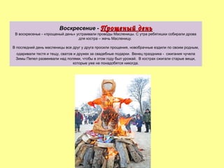 Воскресение - Прощеный

день

В воскресенье - «прощеный день» устраивали проводы Масленицы. С утра ребятишки собирали дрова
для костра – жечь Масленицу.
В последний день масленицы все друг у друга просили прощения, новобрачные ездили по своим родным,
одаривали тестя и тещу, сватов и дружек за свадебные подарки. Венец праздника - сжигания чучела
Зимы Пепел развеивали над полями, чтобы в этом году был урожай. В кострах сжигали старые вещи,
которые уже не понадобятся никогда.

 