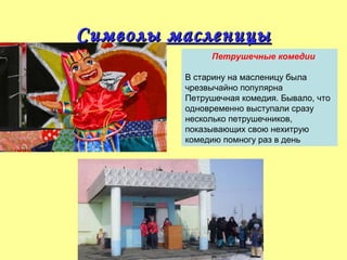 Символы масленицы
Петрушечные комедии
В старину на масленицу была
чрезвычайно популярна
Петрушечная комедия. Бывало, что
одновременно выступали сразу
несколько петрушечников,
показывающих свою нехитрую
комедию помногу раз в день

 