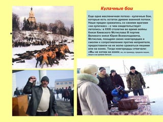 Кулачные бои

•

Еще одна масленичная потеха - кулачные бои,
которые есть остаток древне военной потехи.
Наши предки сражались со своими врагами
«на кулачках» - о чем свидетельствует
летопись: в XXIII столетии во время войны
Князя Киевского Мстислава III портив
Великого князя Юрия Всеволодовича,
Мстислав, поощряя своих новгородцев и
смолян к сопротивлению против неприятеля,
предоставили на их волю сражаться пешими
или на конях. Тогда новгородцы отвечали:
«Мы не хотим на конях, но, по примеру, предков наших,
пеши и на кулаках биться

 