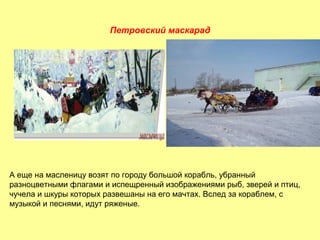 Петровский маскарад

А еще на масленицу возят по городу большой корабль, убранный
разноцветными флагами и испещренный изображениями рыб, зверей и птиц,
чучела и шкуры которых развешаны на его мачтах. Вслед за кораблем, с
музыкой и песнями, идут ряженые.

 