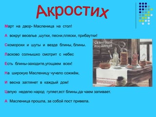 Март на двор- Масленица на стол!
А вокруг веселье ,шутки, песни,пляски, прибаутки!
Скоморохи и шуты и везде блины, блины.
Ласково солнышко смотрит с небес
Есть блины-заходите,угощаем всех!
На широкую Масленицу чучело сожжём,
И весна заглянет в каждый дом!
Целую неделю народ гуляет,ест блины,да чаем запивает.
А Масленица прошла, за собой пост привела.
 