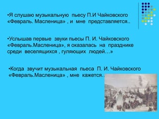 •Я слушаю музыкальную пьесу П.И Чайковского
«Февраль. Масленица» , и мне представляется..
•Услышав первые звуки пьесы П. И. Чайковского
«Февраль.Масленица», я оказалась на празднике
среди веселящихся , гуляющих людей…»
•Когда звучит музыкальная пьеса П. И. Чайковского
«Февраль.Масленица» , мне кажется…
 