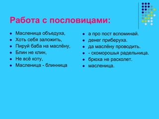 Работа с пословицами:
 Масленица объедуха,
 Хоть себя заложить,
 Пируй баба на маслёну,
 Блин не клин,
 Не всё коту,
 Масленица - блинница
 а про пост вспоминай.
 денег приберуха.
 да маслёну проводить.
 - скоморошья радельница.
 брюха не расколет.
 масленица.
 