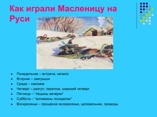 Как играли Масленицу на
Руси
 Понедельник – встреча, начало
 Вторник – заигрыши
 Среда – лакомка
 Четверг – разгул, перелом, широкий четверг
 Пятница – “тёщины вечёрки”
 Суббота – “золовкины посиделки”
 Воскресенье – прощёное воскресенье, целовальник, проводы
 