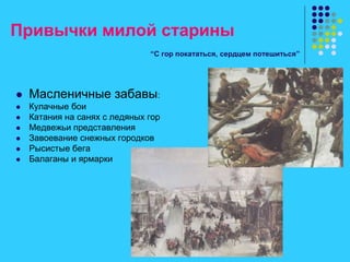 Привычки милой старины
“С гор покататься, сердцем потешиться”
 Масленичные забавы:
 Кулачные бои
 Катания на санях с ледяных гор
 Медвежьи представления
 Завоевание снежных городков
 Рысистые бега
 Балаганы и ярмарки
 