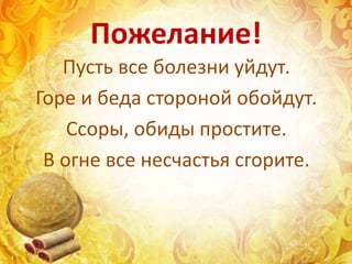 Пожелание!
Пусть все болезни уйдут.
Горе и беда стороной обойдут.
Ссоры, обиды простите.
В огне все несчастья сгорите.
 