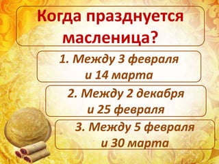 1. Между 3 февраля
и 14 марта
2. Между 2 декабря
и 25 февраля
3. Между 5 февраля
и 30 марта
Когда празднуется
масленица?
 