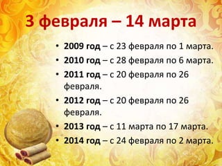 3 февраля – 14 марта
• 2009 год – с 23 февраля по 1 марта.
• 2010 год – с 28 февраля по 6 марта.
• 2011 год – с 20 февраля по 26
февраля.
• 2012 год – с 20 февраля по 26
февраля.
• 2013 год – с 11 марта по 17 марта.
• 2014 год – с 24 февраля по 2 марта.
 