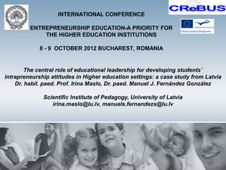 INTERNATIONAL CONFERENCE

         ENTREPRENEURSHIP EDUCATION-A PRIORITY FOR
             THE HIGHER EDUCATION INSTITUTIONS

             8 - 9 OCTOBER 2012 BUCHAREST, ROMANIA


        The central role of educational leadership for developing students´
intrapreneurship attitudes in Higher education settings: a case study from Latvia
    Dr. habil. paed. Prof. Irina Maslo, Dr. paed. Manuel J. Fernández González

              Scientific Institute of Pedagogy, University of Latvia
                 irina.maslo@lu.lv, manuels.fernandezs@lu.lv
 