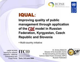 Improving quality of public
management through application
of the model in Russian
Federation, Kyrgyzstan, Czech
Republic and Slovenia
UNDP RCPAR
training for network
members - National
Coordinators and
Focal Points Turin, 3-6 June 2009
 Multi-country initiative
Dr. Dmitry MASLOV
Director of the Scientific Centre
for Benchmarking and Excellence
Ivanovo State Power University (ISPU)
Russian Federation
IQUAL:
 