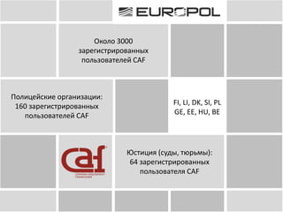 Около 3000
зарегистрированных
пользователей CAF
Полицейские организации:
160 зарегистрированных
пользователей CAF
FI, LI, DK, SI, PL
GE, EE, HU, BE
Юстиция (суды, тюрьмы):
64 зарегистрированных
пользователя CAF
 