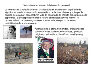 Neurosis como fracaso del desarrollo personal La neurosis está relacionada con las alteraciones espirituales, la pérdida de significado, las dudas acerca de los objetivos de la vida, el dolor y la ira por la pérdida de un amor, el concebir la vida de otro modo, la pérdida del coraje o de la esperanza, la desesperación ante el futuro, el disgusto por uno mismo,  el reconocimiento de que malgastamos nuestra vida, de que no tenemos posibilidades de amor o alegría.  Apartarse de la plena humanidad, analizando las condicionantes sociales, económicas,  políticas, religiosas,  educativos, filosóficos,  axiológicos y familiares  