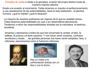Complejo de Jonás  o miedo a la grandeza, evasión del propio destino huida de nuestros mejores talentos Existe una evasión al crecimiento. Todos tenemos un impulso al perfeccionamiento, a una actualización de las potencialidades, hacia la auto-realización , la plenitud humana. ¿qué lo impide? ¿qué lo bloquea? La mayoría de nosotros podríamos ser mejores de lo que en realidad somos. Todos tenemos potencialidades sin usar o sin desarrollarse plenamente. Tendemos a rehuir las responsabilidades dictadas por la naturaleza, el destinos, accidente.  Amamos y admiramos a todos los que han encarnado la verdad, el bien, la belleza, la justicia y el éxito supremo. Y nos hacen sentir ansiosos, confusos, envidiosos y torpes … las grandes personas nos hacen sentir estúpidos, feos, o inferiores, reaccionamos como si fuéramos inferiores.  Hay un miedo a la confrontación directa con un dios o con lo divino.  