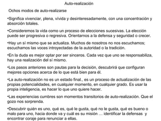 Auto-realización Ochos modos de auto-realizarse Significa vivenciar, plena, vívida y desinteresadamente, con una concentración y absorción totales.  Consideremos la vida como un proceso de elecciones sucesivas. La elección puede ser progresiva o regresiva. Orientarnos a la defensa y seguridad o crecer. Hay un sí mismo que se actualiza. Muchos de nosotros no nos escuchamos; escuchamos las voces introyectadas de la autoridad o la tradición.  En la duda es mejor optar por ser sinceros. Cada vez que uno se responsabiliza, hay una realización del sí mismo. Los pasos anteriores son pautas para la decisión, descubrirá que configuran mejores opciones acerca de lo que está bien para él. La auto-realización no es un estado final., es un proceso de actualización de las propias potencialidades, en cualquier momento, en cualquier grado. Es usar la propia inteligencia, es hacer lo que uno quiere hacer. Las experiencias cumbres son momentos transitorios de auto-realización. Que el gozo nos sorprenda. Descubrir quién es uno, qué es, qué le gusta, qué no le gusta, qué es bueno o malo para uno, hacia donde va y cuál es su misión … identificar la defensas  y encontrar coraje para renunciar a ellas.  