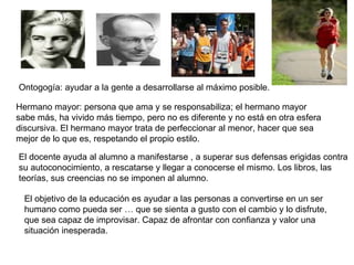 Ontogogía: ayudar a la gente a desarrollarse al máximo posible. Hermano mayor: persona que ama y se responsabiliza; el hermano mayor sabe más, ha vivido más tiempo, pero no es diferente y no está en otra esfera discursiva. El hermano mayor trata de perfeccionar al menor, hacer que sea mejor de lo que es, respetando el propio estilo. El docente ayuda al alumno a manifestarse , a superar sus defensas erigidas contra su autoconocimiento, a rescatarse y llegar a conocerse el mismo. Los libros, las teorías, sus creencias no se imponen al alumno. El objetivo de la educación es ayudar a las personas a convertirse en un ser humano como pueda ser … que se sienta a gusto con el cambio y lo disfrute, que sea capaz de improvisar. Capaz de afrontar con confianza y valor una situación inesperada.  