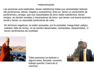metamotivación Las personas auto-realizadas, tienen satisfechas todas sus necesidades básicas (de pertenencia, afecto, respeto y autoestima). Esto es, tienen un sentimiento de pertenencia y arraigo, que sus necesidades de amor están satisfechas, tienen amigos, se sienten amadas y merecedoras de amor, que tienen una buena posición social y tienen un razonable sentimiento de valía. En términos negativos; no están acosadas, por la ansiedad, inseguridad, peligro, soledad, falta de raíces, no se sienten desamadas, rechazadas, despreciadas, ni tienen sentimientos de inutilidad. Tales personas se dedican a alguna tarea, llamada, vocación, trabajo querido ( fuera de sí mismos) 