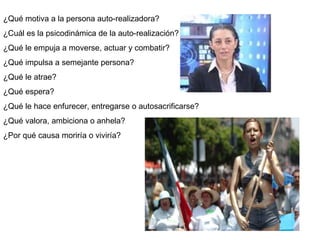 ¿Qué motiva a la persona auto-realizadora? ¿Cuál es la psicodinámica de la auto-realización? ¿Qué le empuja a moverse, actuar y combatir? ¿Qué impulsa a semejante persona? ¿Qué le atrae? ¿Qué espera? ¿Qué le hace enfurecer, entregarse o autosacrificarse? ¿Qué valora, ambiciona o anhela? ¿Por qué causa moriría o viviría? 