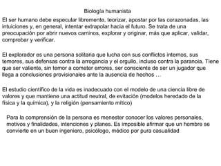 Biología humanista El ser humano debe especular libremente, teorizar, apostar por las corazonadas, las intuiciones y, en general, intentar extrapolar hacia el futuro. Se trata de una preocupación por abrir nuevos caminos, explorar y originar, más que aplicar, validar, comprobar y verificar. El explorador es una persona solitaria que lucha con sus conflictos internos, sus temores, sus defensas contra la arrogancia y el orgullo, incluso contra la paranoia. Tiene que ser valiente, sin temor a cometer errores, ser consciente de ser un jugador que llega a conclusiones provisionales ante la ausencia de hechos … El estudio científico de la vida es inadecuado con el modelo de una ciencia libre de valores y que mantiene una actitud neutral, de evitación (modelos heredado de la física y la química), y la religión (pensamiento mítico) Para la comprensión de la persona es menester conocer los valores personales, motivos y finalidades, intenciones y planes. Es imposible afirmar que un hombre se convierte en un buen ingeniero, psicólogo, médico por pura casualidad 