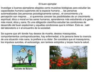 El buen ejemplar Investigar a buenos ejemplares elegidos como muestras biológicas para estudiar las capacidades humana superiores de la especie humana … las personas autorrealizadas (las personas psicológicamente sanas) , el conocimiento y la percepción son mejores … si queremos conocer las posibilidades de un crecimiento espiritual, ético o moral en los seres humanos, aprendemos más estudiando a la gente más moral, ética y sana. Es una obligación científica estudiar las condiciones de desarrollo del buen espécimen y aquellas condiciones que lo inhiben. Esto es , salir del laboratorio e ir al encuentro de la sociedad. Se supone que ahí donde hay deseos de muerte, deseos masoquistas, comportamientos contraproducentes, hay enfermedad, si la persona tiene la vivencia de una situación más sana, la prefiere a su dolor. Se considera que el masoquismo, los impulsos suicidas, el autocastigo, son tanteos estúpidos y torpes hacia la salud.  