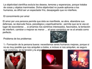 La objetividad científica excluía los deseos, temores y esperanzas, porque trataba de cosas y objetos inanimadas. Dicha objetividad no puede aplicarse a los humanos, es difícil ser un espectador frío, desapegado que no interfiere.  El conocimiento por amor El amor por una persona permite que ésta se manifieste, se abra, abandone sus defensas, se desnude física, psicológica y espiritualmente ; permite que se le vea en lugar de esconderse … si amamos nos sentimos interesados, fascinados, la tentación de interferir, cambiar o mejorar es menor … el amor romántico se ve al amado como perfecto. Problema de los problemas 1.- Formación de la persona buena: necesitamos seres humanos mejores, porque si no es muy posible que nos aniquilen a todos, e incluso si nos aniquilan, es seguro que viviremos, en la tensión y la angustia.  
