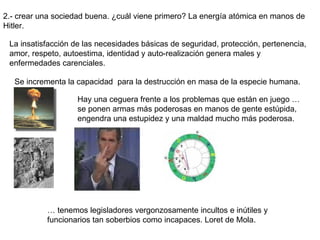 2.- crear una sociedad buena. ¿cuál viene primero? La energía atómica en manos de Hitler. La insatisfacción de las necesidades básicas de seguridad, protección, pertenencia, amor, respeto, autoestima, identidad y auto-realización genera males y enfermedades carenciales.  Se incrementa la capacidad  para la destrucción en masa de la especie humana. Hay una ceguera frente a los problemas que están en juego … se ponen armas más poderosas en manos de gente estúpida, engendra una estupidez y una maldad mucho más poderosa. …  tenemos legisladores vergonzosamente incultos e inútiles y funcionarios tan soberbios como incapaces. Loret de Mola. 
