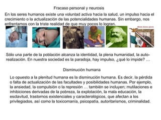 Fracaso personal y neurosis En los seres humanos existe una voluntad activa hacia la salud, un impulso hacia el crecimiento o la actualización de las potencialidades humanas. Sin embargo, nos enfrentamos con la triste realidad de que muy pocos lo logran.  Sólo una parte de la población alcanza la identidad, la plena humanidad, la auto-realización. En nuestra sociedad es la paradoja, hay impulso, ¿qué lo impide? …  Disminución humana Lo opuesto a la plenitud humana es la disminución humana. Es decir, la pérdida o falta de actualización de las facultades y posibilidades humanas. Por ejemplo, la ansiedad, la compulsión o la represión … también se incluyen; mutilaciones e inhibiciones derivadas de la pobreza, la explotación, la mala educación, la esclavitud, trastornos existenciales y caracterológicos, que afectan a los privilegiados, así como la toxicomanía, psicopatía, autoritarismos, criminalidad.  